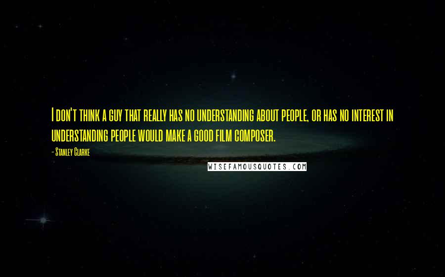 Stanley Clarke Quotes: I don't think a guy that really has no understanding about people, or has no interest in understanding people would make a good film composer.