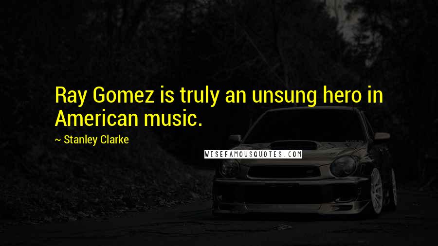 Stanley Clarke Quotes: Ray Gomez is truly an unsung hero in American music.