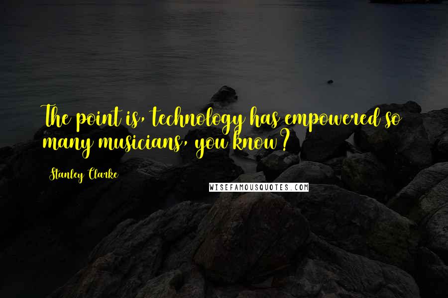 Stanley Clarke Quotes: The point is, technology has empowered so many musicians, you know?