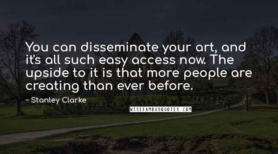 Stanley Clarke Quotes: You can disseminate your art, and it's all such easy access now. The upside to it is that more people are creating than ever before.