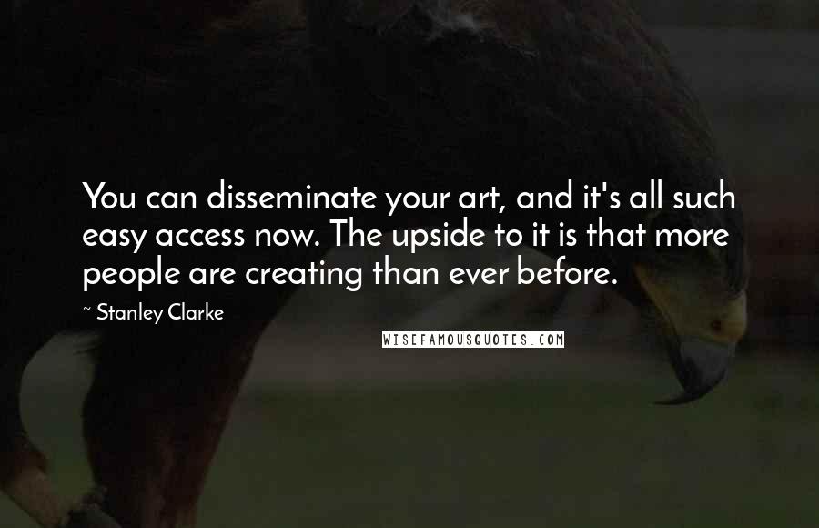 Stanley Clarke Quotes: You can disseminate your art, and it's all such easy access now. The upside to it is that more people are creating than ever before.