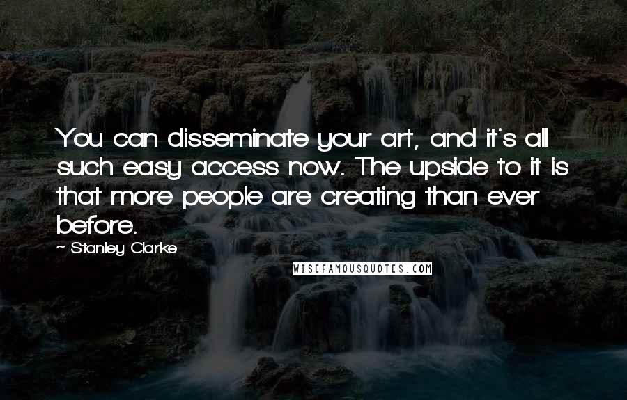 Stanley Clarke Quotes: You can disseminate your art, and it's all such easy access now. The upside to it is that more people are creating than ever before.