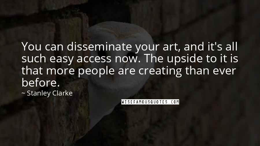 Stanley Clarke Quotes: You can disseminate your art, and it's all such easy access now. The upside to it is that more people are creating than ever before.