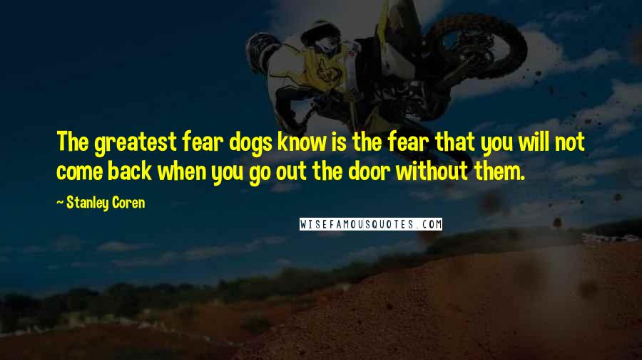 Stanley Coren Quotes: The greatest fear dogs know is the fear that you will not come back when you go out the door without them.