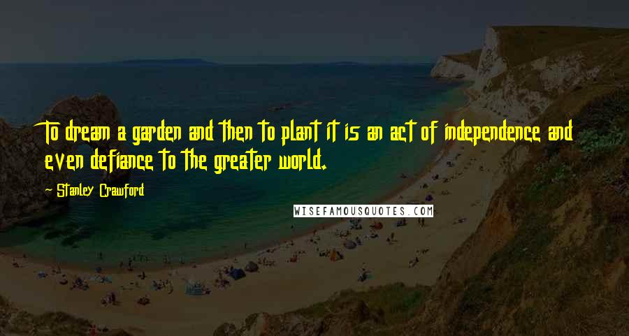 Stanley Crawford Quotes: To dream a garden and then to plant it is an act of independence and even defiance to the greater world.