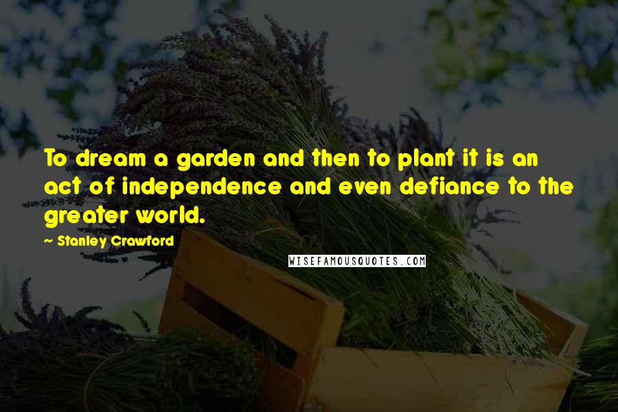 Stanley Crawford Quotes: To dream a garden and then to plant it is an act of independence and even defiance to the greater world.