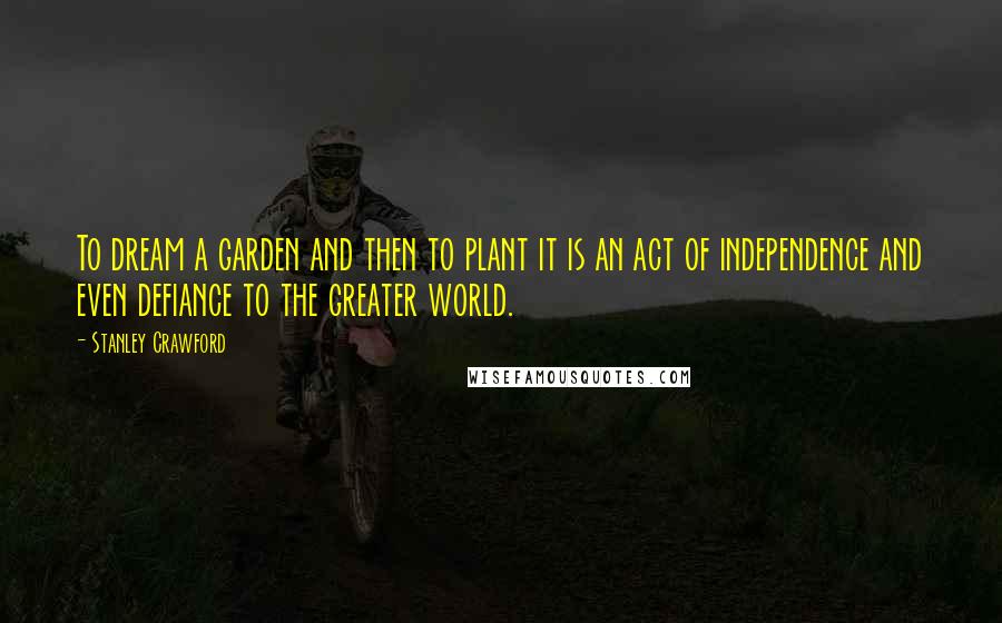 Stanley Crawford Quotes: To dream a garden and then to plant it is an act of independence and even defiance to the greater world.