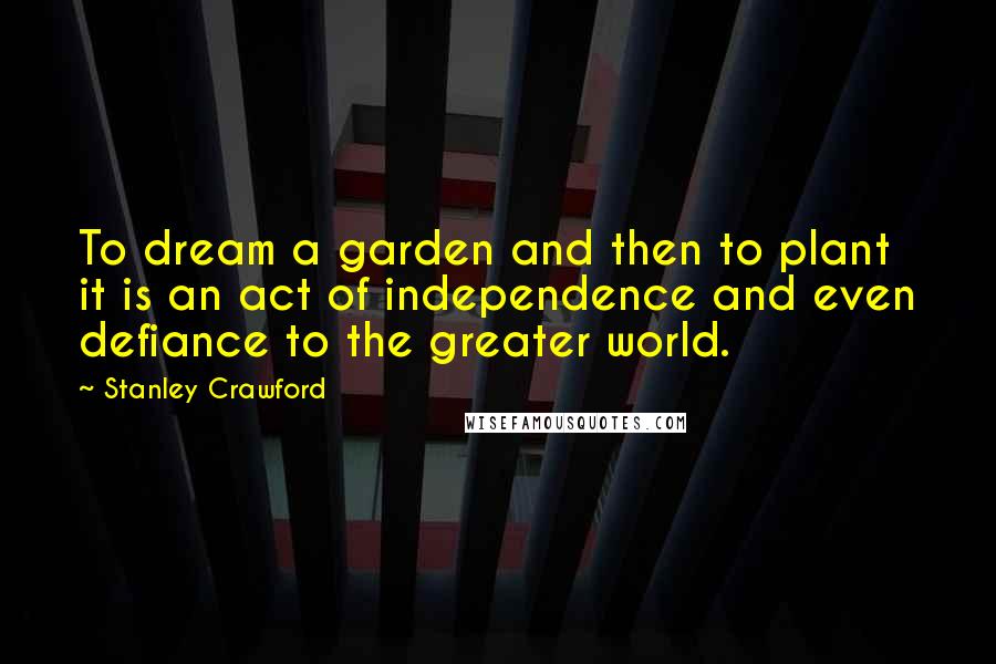 Stanley Crawford Quotes: To dream a garden and then to plant it is an act of independence and even defiance to the greater world.