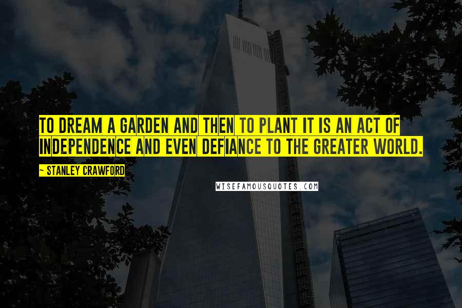Stanley Crawford Quotes: To dream a garden and then to plant it is an act of independence and even defiance to the greater world.