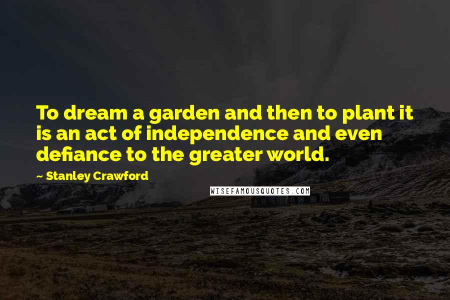 Stanley Crawford Quotes: To dream a garden and then to plant it is an act of independence and even defiance to the greater world.