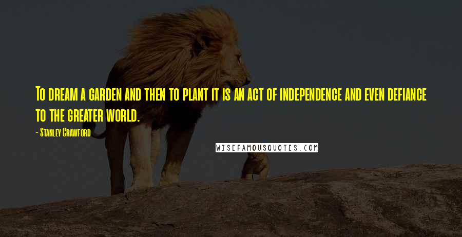 Stanley Crawford Quotes: To dream a garden and then to plant it is an act of independence and even defiance to the greater world.
