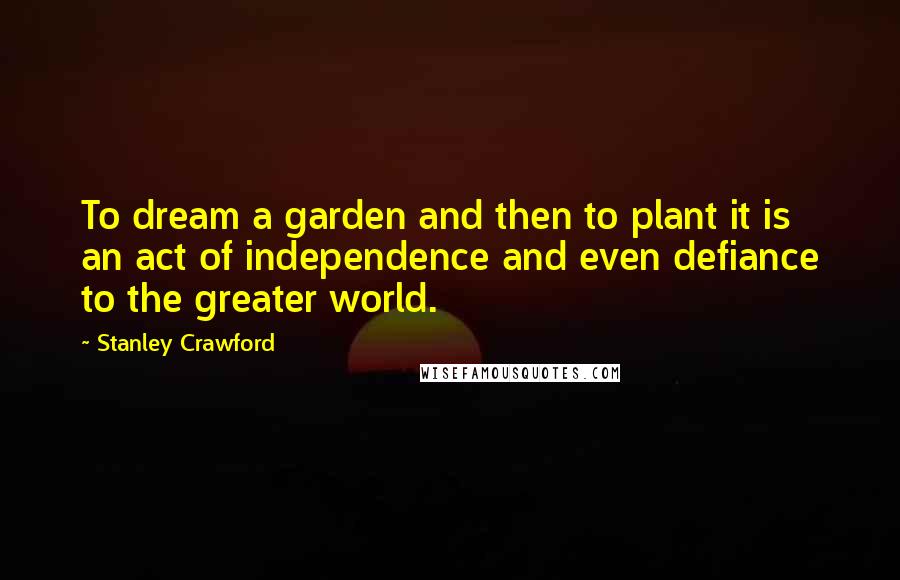 Stanley Crawford Quotes: To dream a garden and then to plant it is an act of independence and even defiance to the greater world.