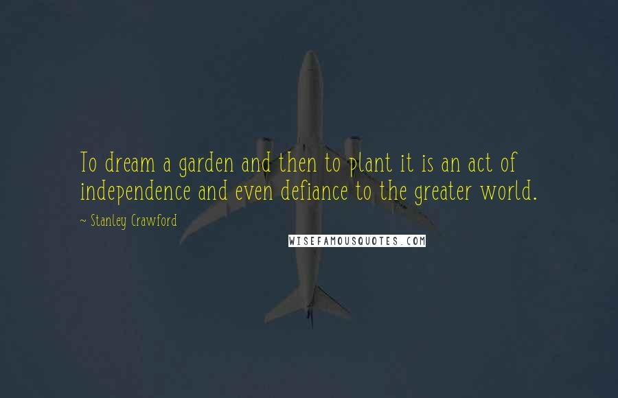 Stanley Crawford Quotes: To dream a garden and then to plant it is an act of independence and even defiance to the greater world.