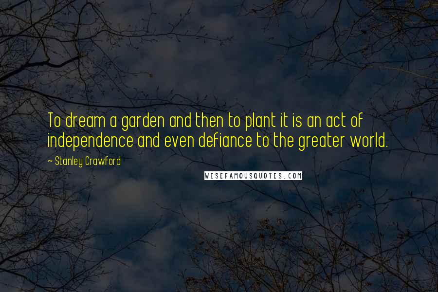 Stanley Crawford Quotes: To dream a garden and then to plant it is an act of independence and even defiance to the greater world.