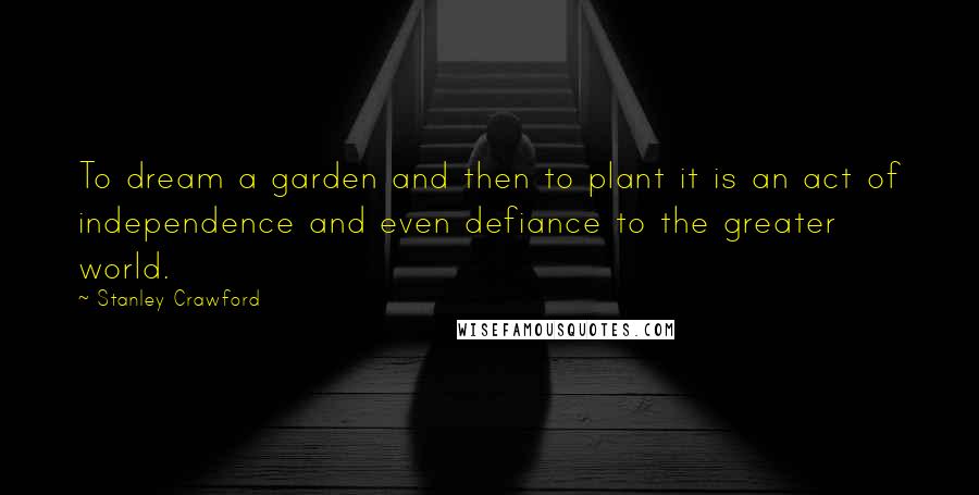 Stanley Crawford Quotes: To dream a garden and then to plant it is an act of independence and even defiance to the greater world.