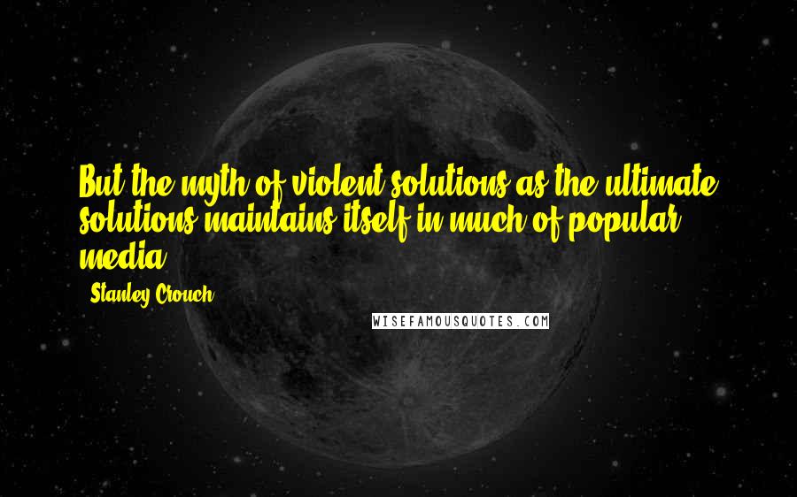Stanley Crouch Quotes: But the myth of violent solutions as the ultimate solutions maintains itself in much of popular media.