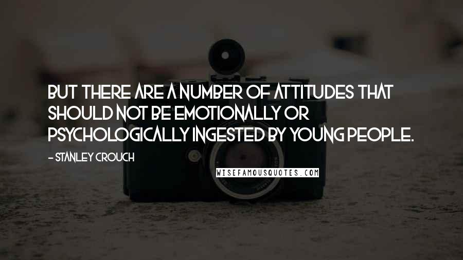 Stanley Crouch Quotes: But there are a number of attitudes that should not be emotionally or psychologically ingested by young people.