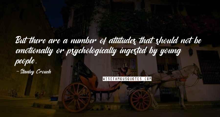 Stanley Crouch Quotes: But there are a number of attitudes that should not be emotionally or psychologically ingested by young people.