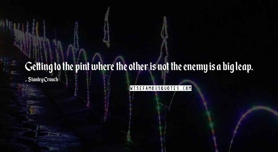 Stanley Crouch Quotes: Getting to the pint where the other is not the enemy is a big leap.