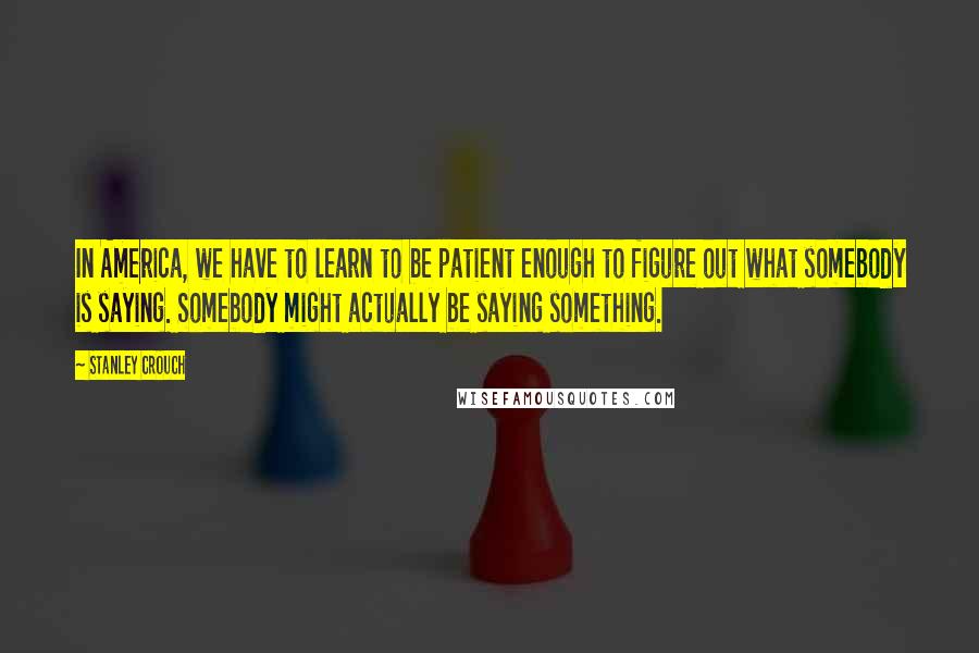 Stanley Crouch Quotes: In America, we have to learn to be patient enough to figure out what somebody is saying. Somebody might actually be saying something.