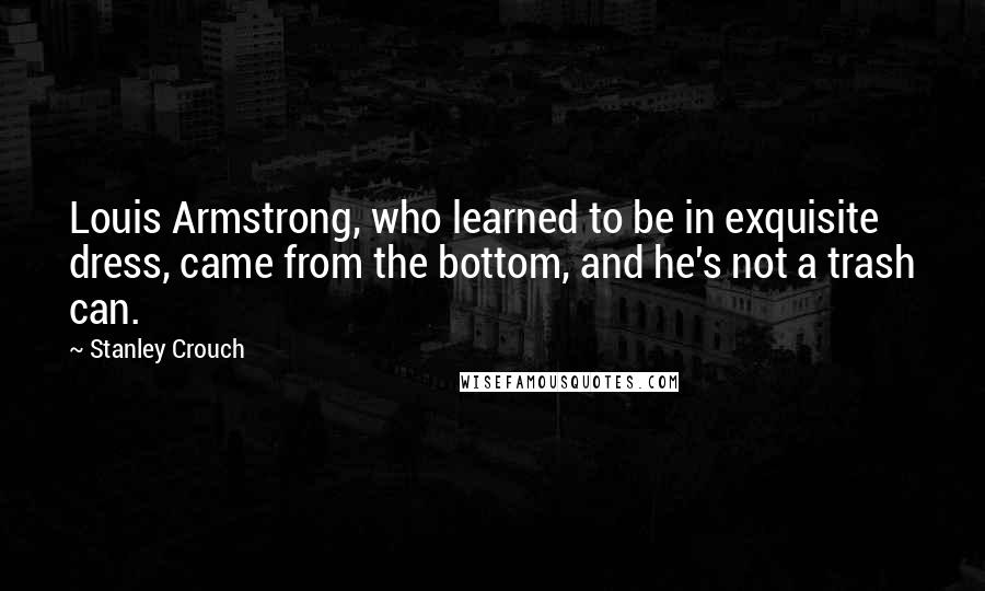 Stanley Crouch Quotes: Louis Armstrong, who learned to be in exquisite dress, came from the bottom, and he's not a trash can.