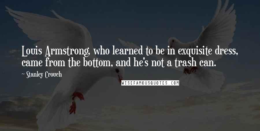 Stanley Crouch Quotes: Louis Armstrong, who learned to be in exquisite dress, came from the bottom, and he's not a trash can.