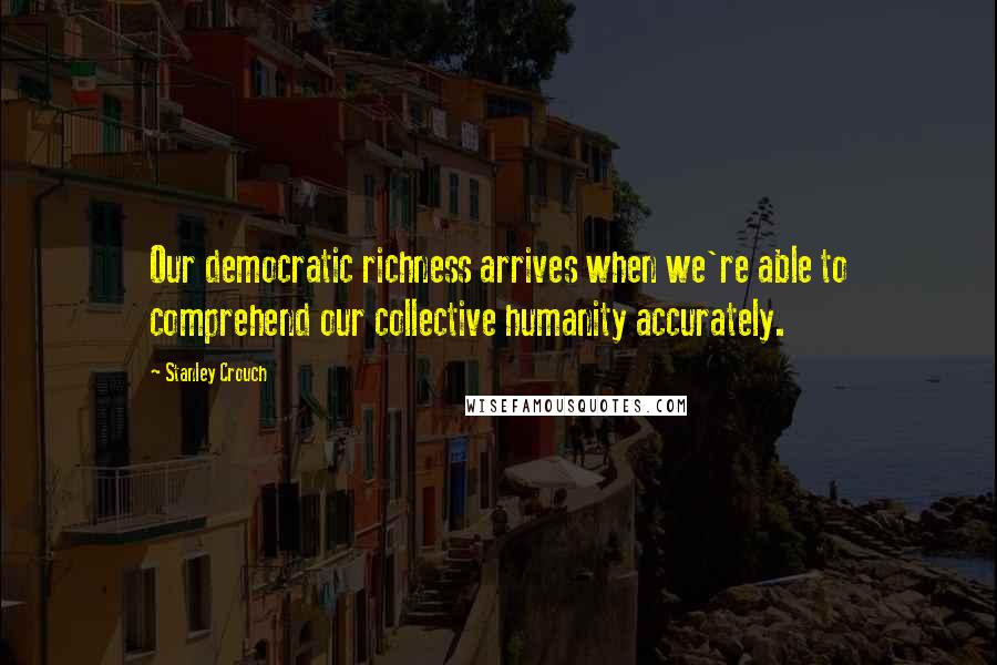 Stanley Crouch Quotes: Our democratic richness arrives when we're able to comprehend our collective humanity accurately.