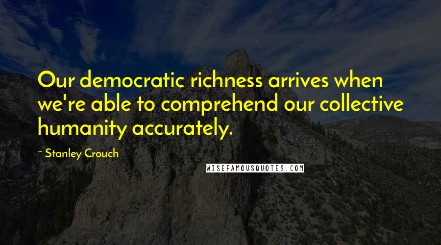 Stanley Crouch Quotes: Our democratic richness arrives when we're able to comprehend our collective humanity accurately.