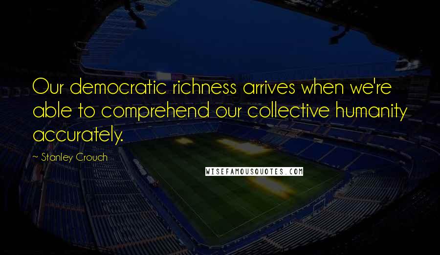 Stanley Crouch Quotes: Our democratic richness arrives when we're able to comprehend our collective humanity accurately.