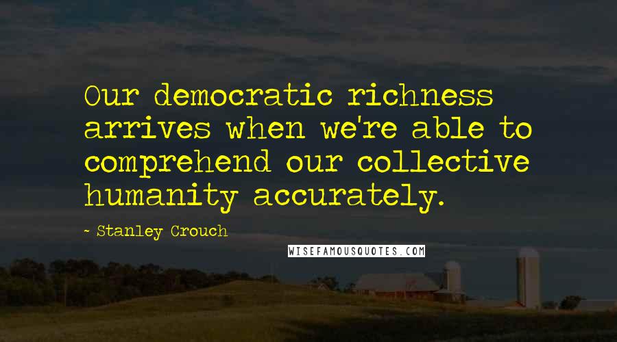 Stanley Crouch Quotes: Our democratic richness arrives when we're able to comprehend our collective humanity accurately.