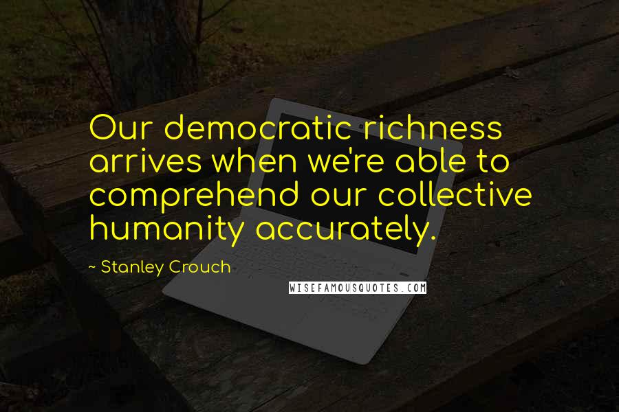 Stanley Crouch Quotes: Our democratic richness arrives when we're able to comprehend our collective humanity accurately.