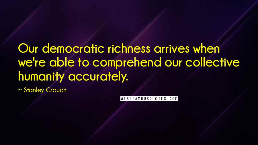 Stanley Crouch Quotes: Our democratic richness arrives when we're able to comprehend our collective humanity accurately.