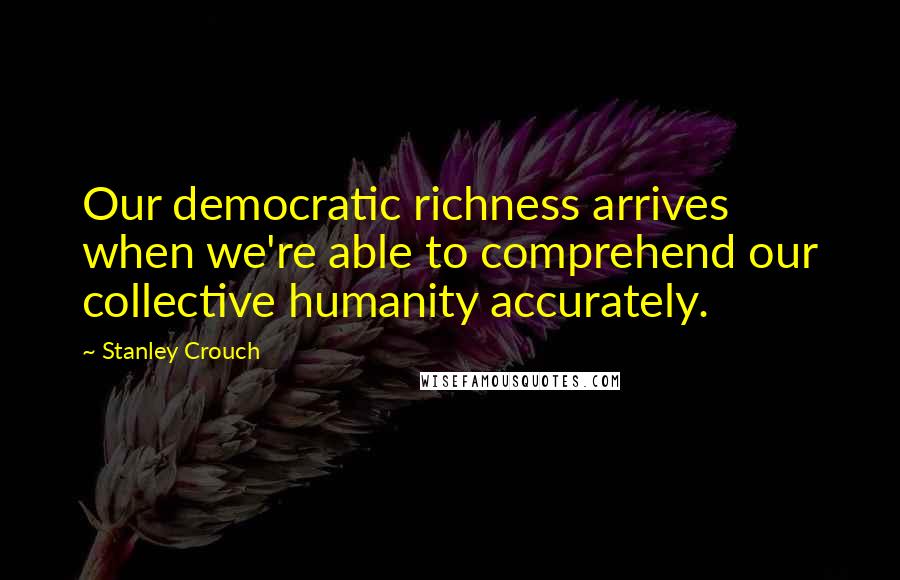 Stanley Crouch Quotes: Our democratic richness arrives when we're able to comprehend our collective humanity accurately.