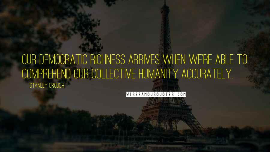 Stanley Crouch Quotes: Our democratic richness arrives when we're able to comprehend our collective humanity accurately.