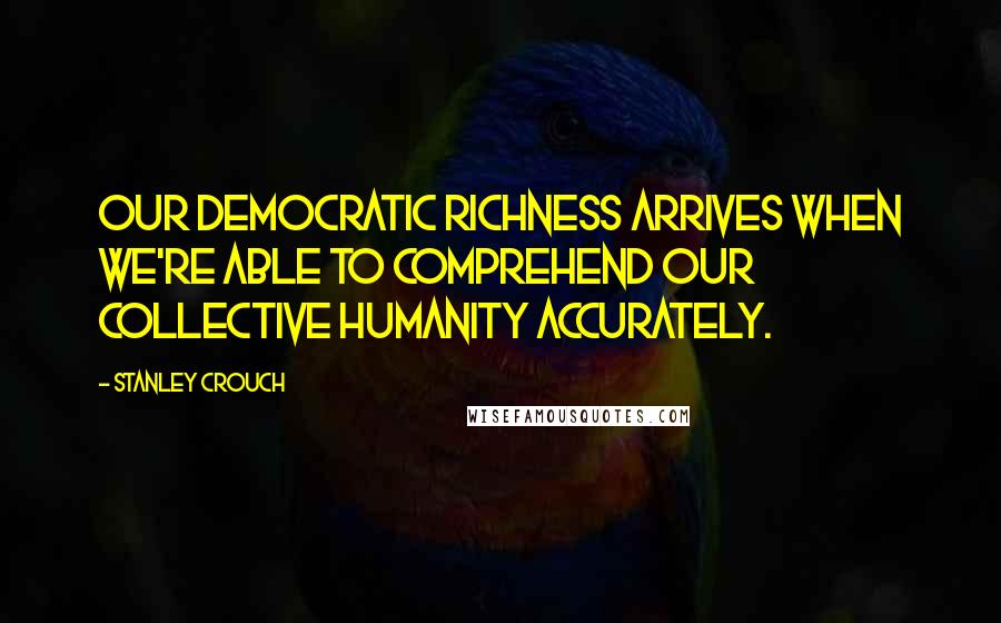 Stanley Crouch Quotes: Our democratic richness arrives when we're able to comprehend our collective humanity accurately.