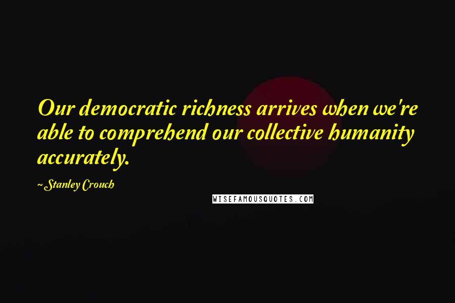 Stanley Crouch Quotes: Our democratic richness arrives when we're able to comprehend our collective humanity accurately.