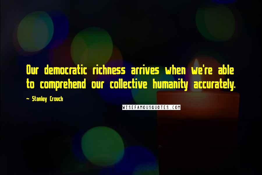 Stanley Crouch Quotes: Our democratic richness arrives when we're able to comprehend our collective humanity accurately.