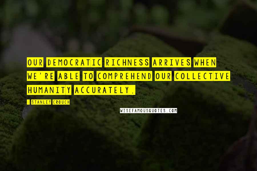 Stanley Crouch Quotes: Our democratic richness arrives when we're able to comprehend our collective humanity accurately.