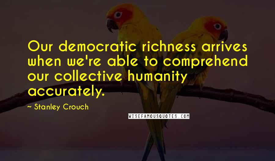 Stanley Crouch Quotes: Our democratic richness arrives when we're able to comprehend our collective humanity accurately.