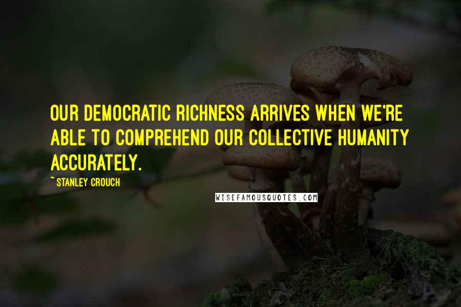 Stanley Crouch Quotes: Our democratic richness arrives when we're able to comprehend our collective humanity accurately.