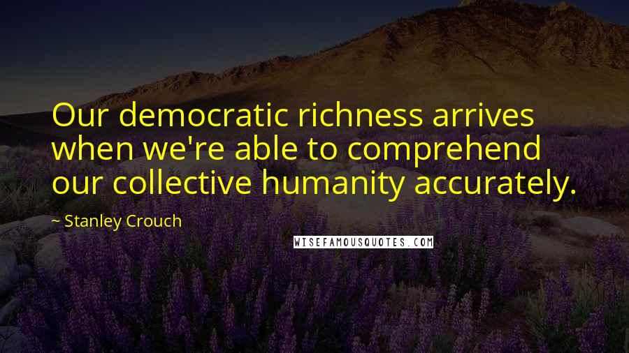 Stanley Crouch Quotes: Our democratic richness arrives when we're able to comprehend our collective humanity accurately.