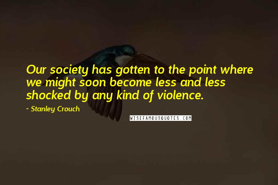 Stanley Crouch Quotes: Our society has gotten to the point where we might soon become less and less shocked by any kind of violence.