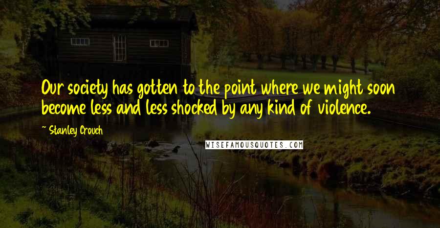 Stanley Crouch Quotes: Our society has gotten to the point where we might soon become less and less shocked by any kind of violence.