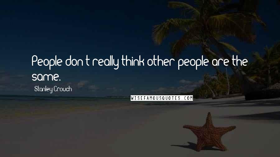 Stanley Crouch Quotes: People don't really think other people are the same.