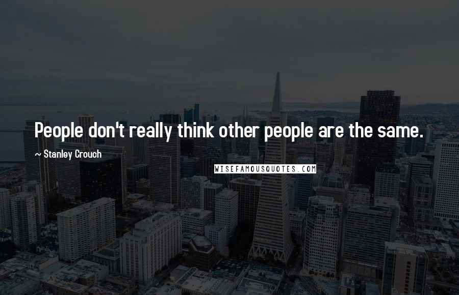 Stanley Crouch Quotes: People don't really think other people are the same.