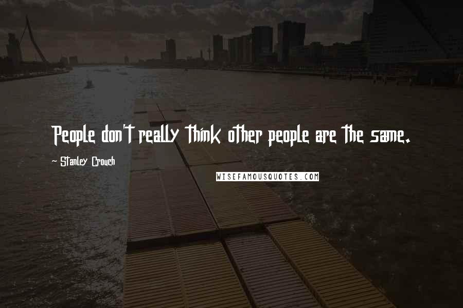 Stanley Crouch Quotes: People don't really think other people are the same.