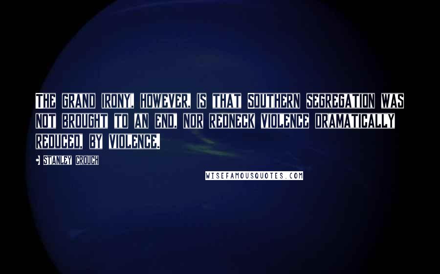 Stanley Crouch Quotes: The grand irony, however, is that Southern segregation was not brought to an end, nor redneck violence dramatically reduced, by violence.