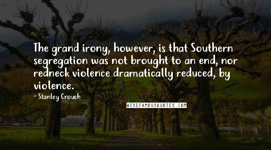 Stanley Crouch Quotes: The grand irony, however, is that Southern segregation was not brought to an end, nor redneck violence dramatically reduced, by violence.
