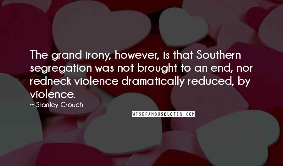 Stanley Crouch Quotes: The grand irony, however, is that Southern segregation was not brought to an end, nor redneck violence dramatically reduced, by violence.