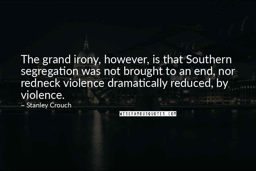 Stanley Crouch Quotes: The grand irony, however, is that Southern segregation was not brought to an end, nor redneck violence dramatically reduced, by violence.